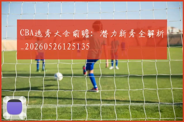 CBA选秀大会前瞻:潜力新秀全解析_20260526125135