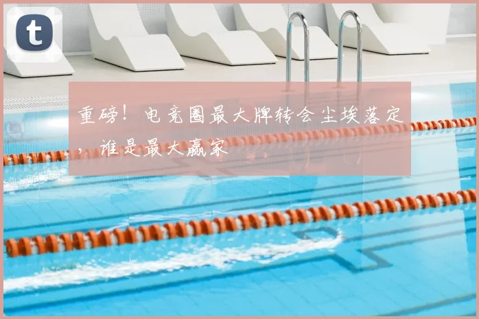 重磅！电竞圈最大牌转会尘埃落定，谁是最大赢家