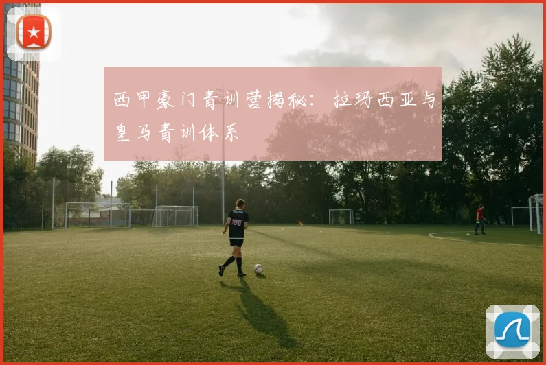 西甲豪门青训营揭秘：拉玛西亚与皇马青训体系