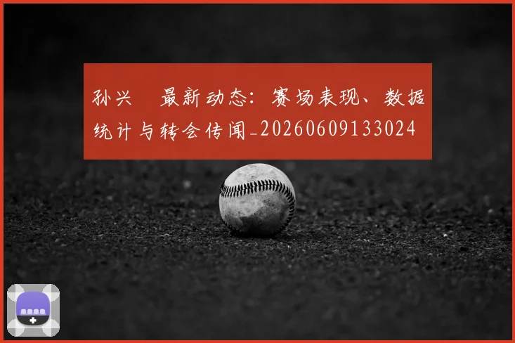 孙兴慜最新动态:赛场表现、数据统计与转会传闻_20260609133024