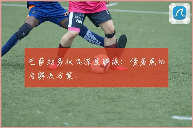 巴萨财务状况深度解读:债务危机与解决方案。